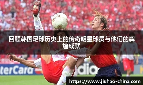 回顾韩国足球历史上的传奇明星球员与他们的辉煌成就
